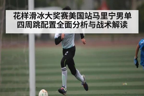 花样滑冰大奖赛美国站马里宁男单四周跳配置全面分析与战术解读