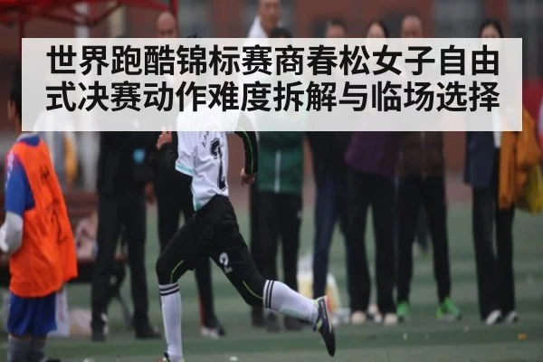 世界跑酷锦标赛商春松女子自由式决赛动作难度拆解与临场选择