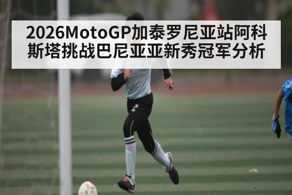 2026MotoGP加泰罗尼亚站阿科斯塔挑战巴尼亚亚新秀冠军分析