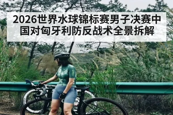 2026世界水球锦标赛男子决赛中国对匈牙利防反战术全景拆解