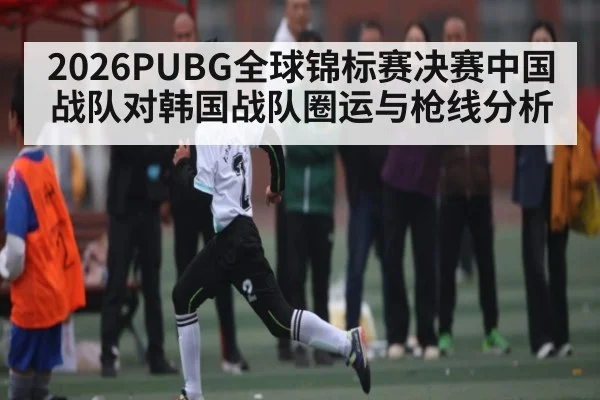 2026PUBG全球锦标赛决赛中国战队对韩国战队圈运与枪线分析