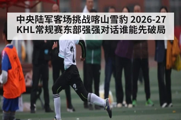 中央陆军客场挑战喀山雪豹 2026-27KHL常规赛东部强强对话谁能先破局