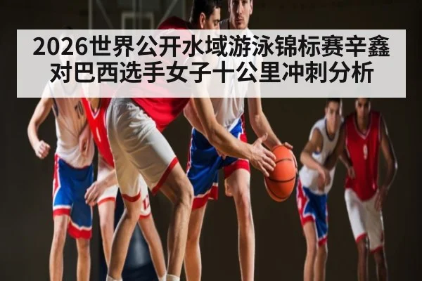 2026世界公开水域游泳锦标赛辛鑫对巴西选手女子十公里冲刺分析